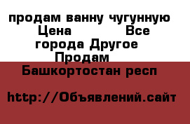  продам ванну чугунную › Цена ­ 7 000 - Все города Другое » Продам   . Башкортостан респ.